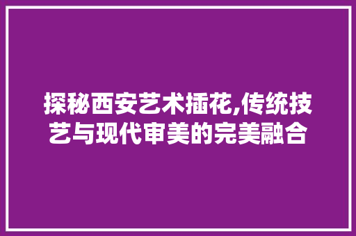 探秘西安艺术插花,传统技艺与现代审美的完美融合