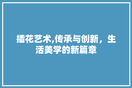插花艺术,传承与创新，生活美学的新篇章