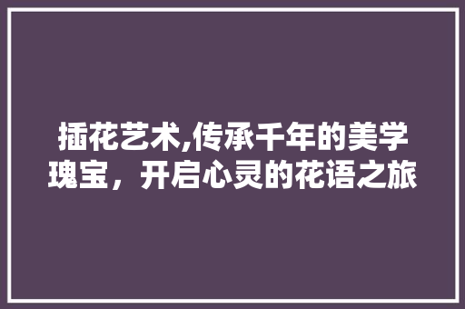 插花艺术,传承千年的美学瑰宝，开启心灵的花语之旅