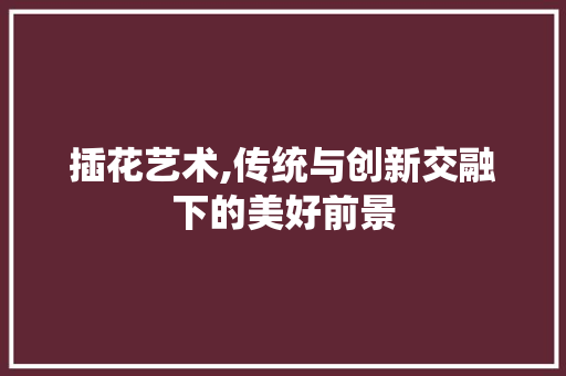 插花艺术,传统与创新交融下的美好前景