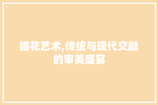 插花艺术,传统与现代交融的审美盛宴