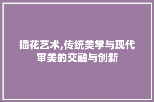 插花艺术,传统美学与现代审美的交融与创新