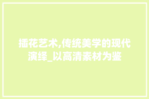 插花艺术,传统美学的现代演绎_以高清素材为鉴