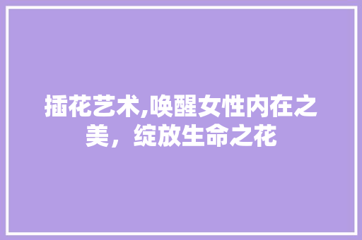 插花艺术,唤醒女性内在之美，绽放生命之花