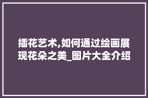 插花艺术,如何通过绘画展现花朵之美_图片大全介绍