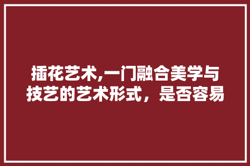 插花艺术,一门融合美学与技艺的艺术形式，是否容易掌握
