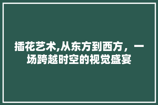 插花艺术,从东方到西方，一场跨越时空的视觉盛宴
