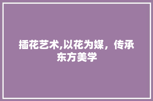 插花艺术,以花为媒，传承东方美学