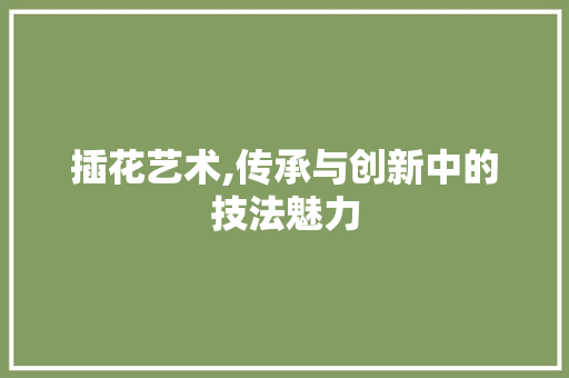 插花艺术,传承与创新中的技法魅力