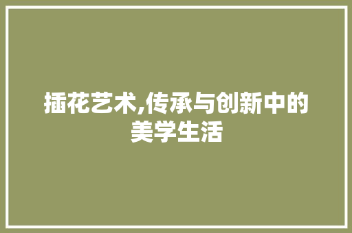 插花艺术,传承与创新中的美学生活