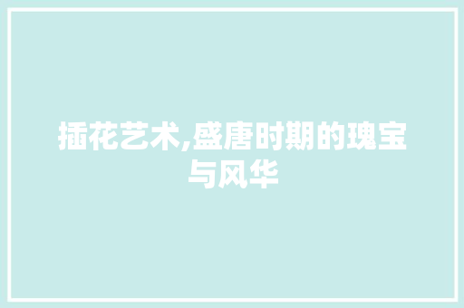 插花艺术,盛唐时期的瑰宝与风华