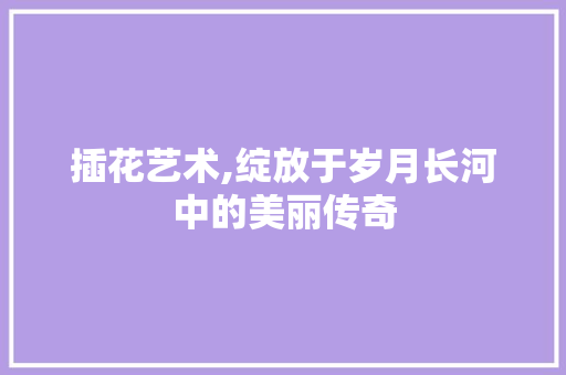 插花艺术,绽放于岁月长河中的美丽传奇