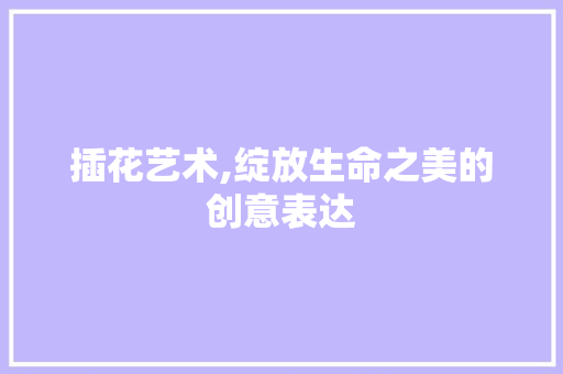 插花艺术,绽放生命之美的创意表达