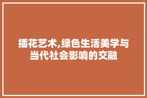 插花艺术,绿色生活美学与当代社会影响的交融