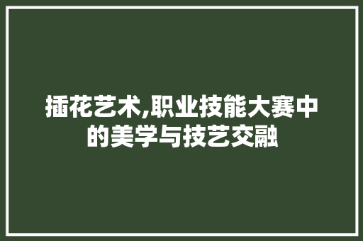 插花艺术,职业技能大赛中的美学与技艺交融 绿化类