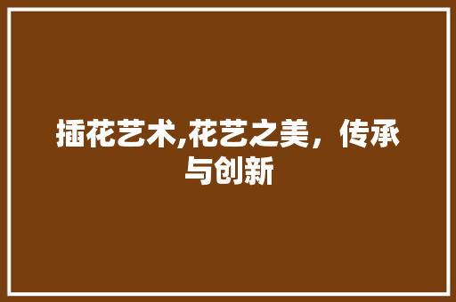 插花艺术,花艺之美，传承与创新