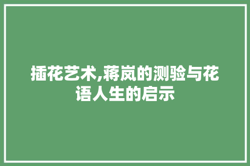 插花艺术,蒋岚的测验与花语人生的启示 造型技术