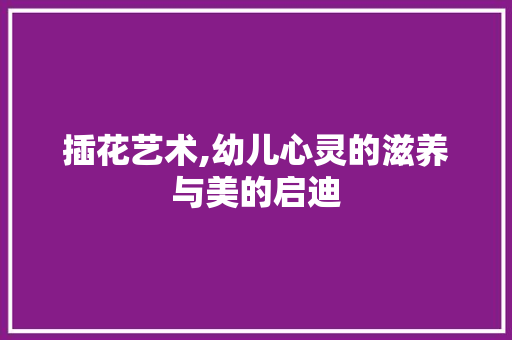 插花艺术,幼儿心灵的滋养与美的启迪