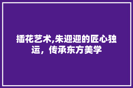 插花艺术,朱迎迎的匠心独运，传承东方美学