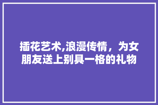 插花艺术,浪漫传情，为女朋友送上别具一格的礼物