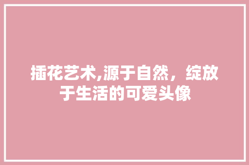 插花艺术,源于自然，绽放于生活的可爱头像