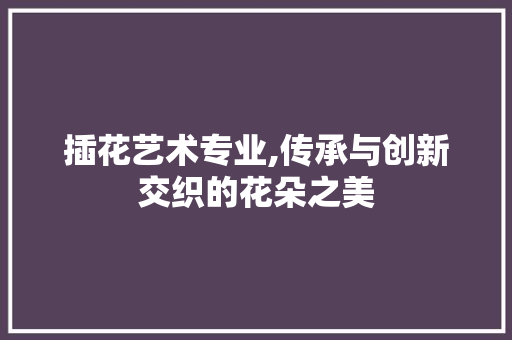 插花艺术专业,传承与创新交织的花朵之美