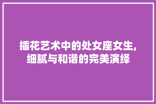 插花艺术中的处女座女生,细腻与和谐的完美演绎