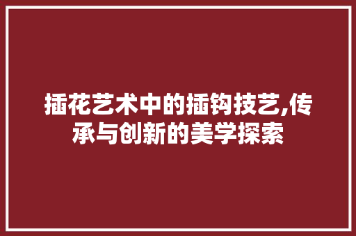 插花艺术中的插钩技艺,传承与创新的美学探索