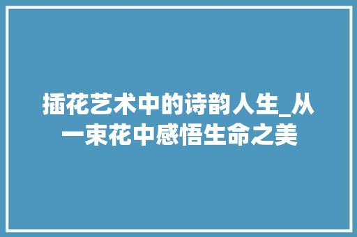 插花艺术中的诗韵人生_从一束花中感悟生命之美