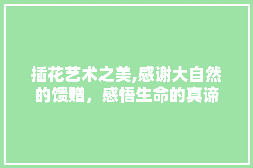 插花艺术之美,感谢大自然的馈赠，感悟生命的真谛