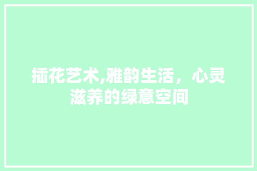 插花艺术,雅韵生活，心灵滋养的绿意空间
