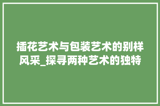 插花艺术与包装艺术的别样风采_探寻两种艺术的独特韵味