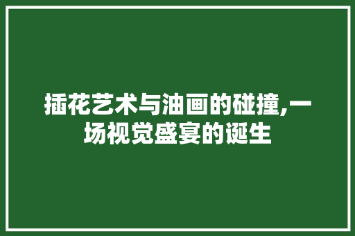 插花艺术与油画的碰撞,一场视觉盛宴的诞生
