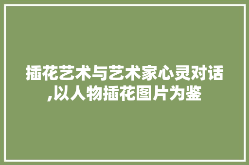 插花艺术与艺术家心灵对话,以人物插花图片为鉴