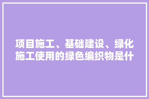 项目施工、基础建设、绿化施工使用的绿色编织物是什么，工种建设类绿化有哪些项目。 种植技术