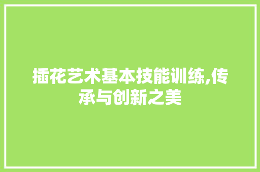 插花艺术基本技能训练,传承与创新之美 造型技术