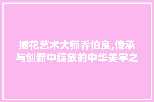插花艺术大师乔伯良,传承与创新中绽放的中华美学之花 造型技术