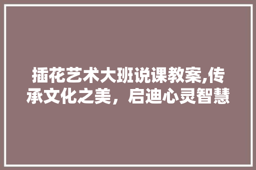 插花艺术大班说课教案,传承文化之美，启迪心灵智慧 种植技术