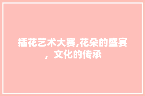 插花艺术大赛,花朵的盛宴，文化的传承 花木行情