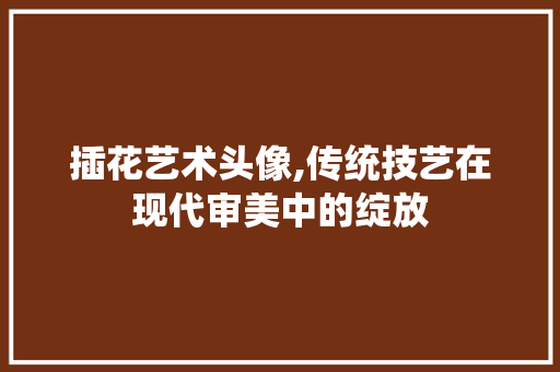 插花艺术头像,传统技艺在现代审美中的绽放