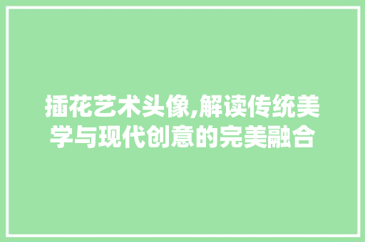 插花艺术头像,解读传统美学与现代创意的完美融合 花木行情