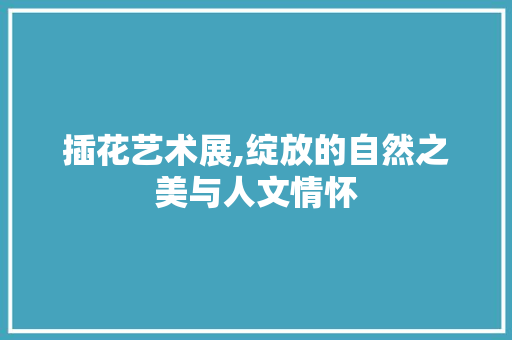 插花艺术展,绽放的自然之美与人文情怀 栽培技术