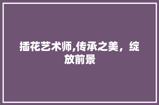 插花艺术师,传承之美，绽放前景 绿化类
