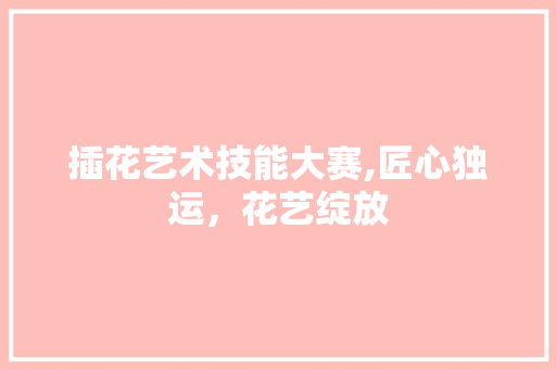 插花艺术技能大赛,匠心独运，花艺绽放