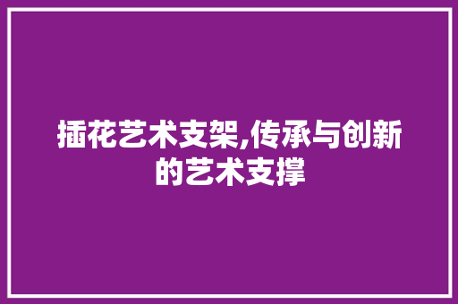 插花艺术支架,传承与创新的艺术支撑