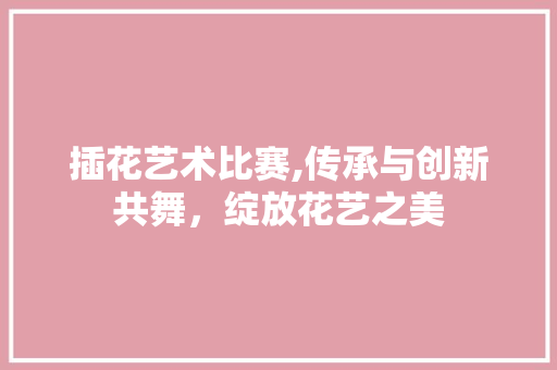 插花艺术比赛,传承与创新共舞，绽放花艺之美