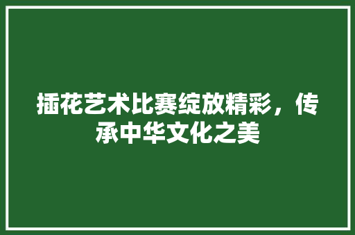 插花艺术比赛绽放精彩，传承中华文化之美 苗木百科