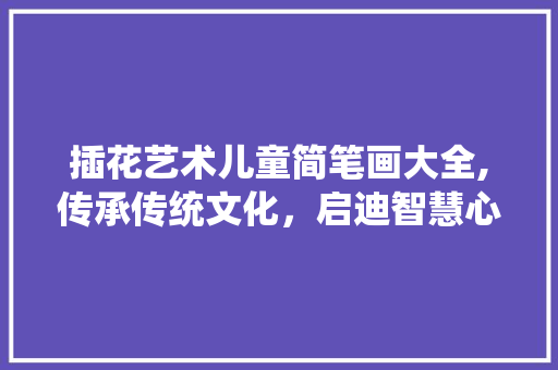 插花艺术儿童简笔画大全,传承传统文化，启迪智慧心灵