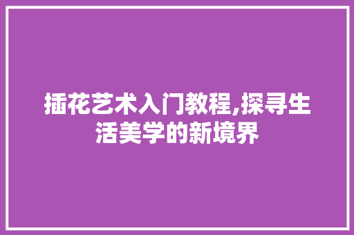 插花艺术入门教程,探寻生活美学的新境界 造型技术
