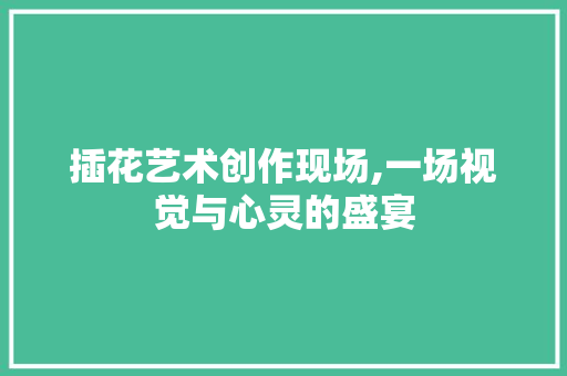 插花艺术创作现场,一场视觉与心灵的盛宴